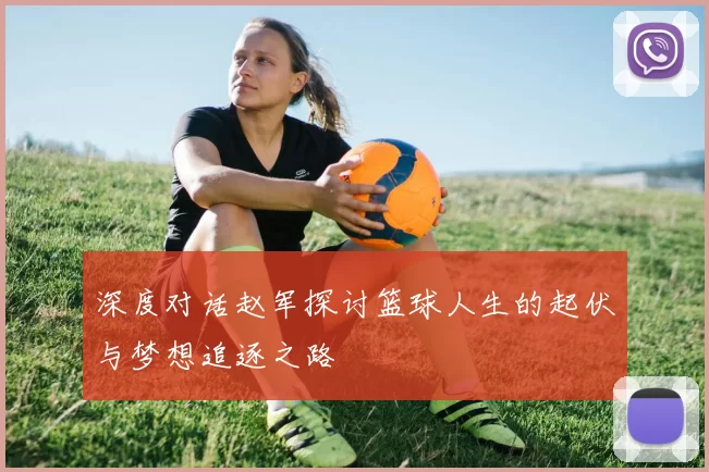 深度对话赵军探讨篮球人生的起伏与梦想追逐之路