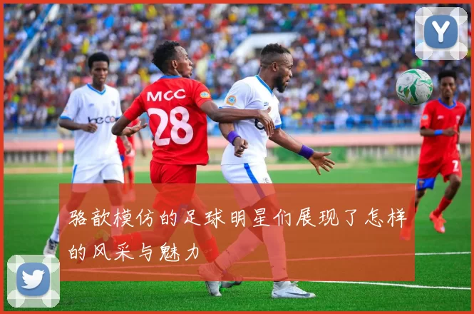 骆歆模仿的足球明星们展现了怎样的风采与魅力