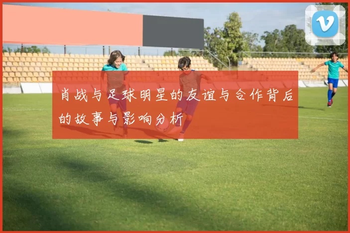 肖战与足球明星的友谊与合作背后的故事与影响分析