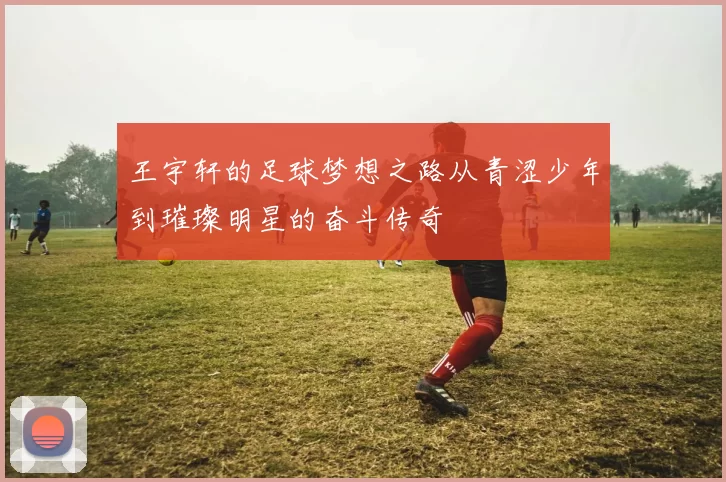 王宇轩的足球梦想之路从青涩少年到璀璨明星的奋斗传奇