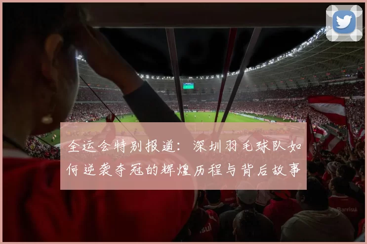 全运会特别报道：深圳羽毛球队如何逆袭夺冠的辉煌历程与背后故事