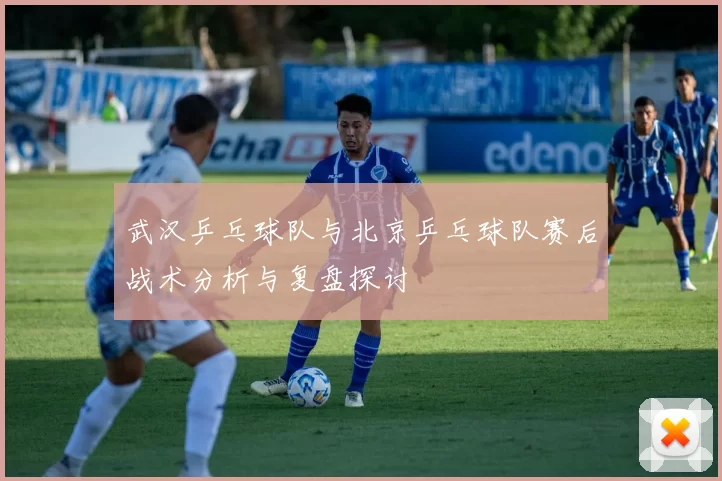 武汉乒乓球队与北京乒乓球队赛后战术分析与复盘探讨