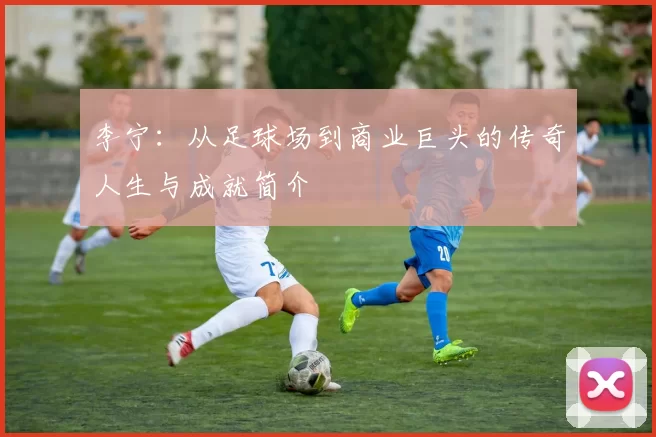 李宁：从足球场到商业巨头的传奇人生与成就简介