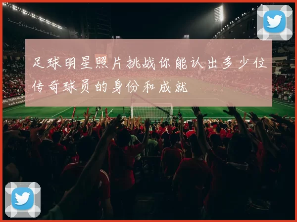 足球明星照片挑战你能认出多少位传奇球员的身份和成就