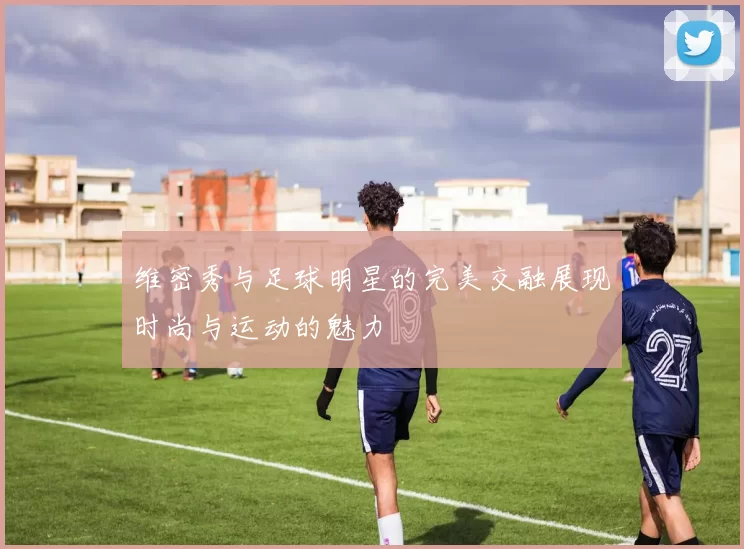 维密秀与足球明星的完美交融展现时尚与运动的魅力