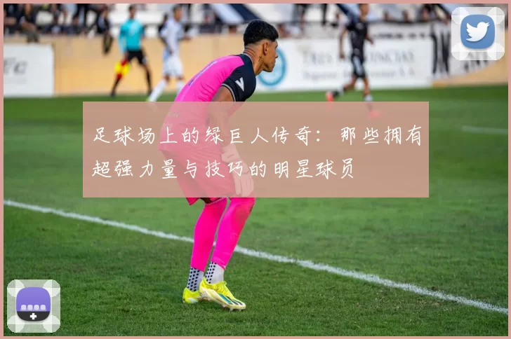足球场上的绿巨人传奇：那些拥有超强力量与技巧的明星球员