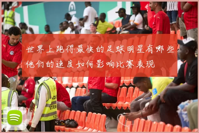 世界上跑得最快的足球明星有哪些他们的速度如何影响比赛表现