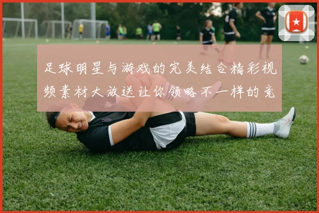 足球明星与游戏的完美结合精彩视频素材大放送让你领略不一样的竞技魅力
