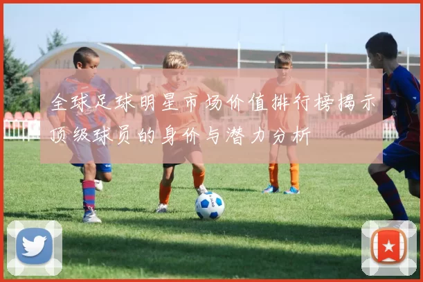 全球足球明星市场价值排行榜揭示顶级球员的身价与潜力分析