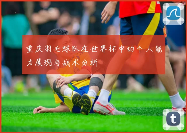 重庆羽毛球队在世界杯中的个人能力展现与战术分析
