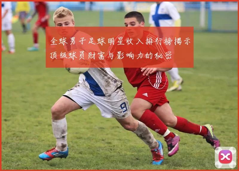 全球男子足球明星收入排行榜揭示顶级球员财富与影响力的秘密