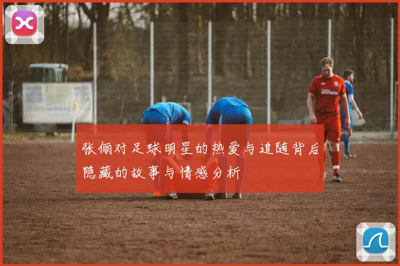张俪对足球明星的热爱与追随背后隐藏的故事与情感分析