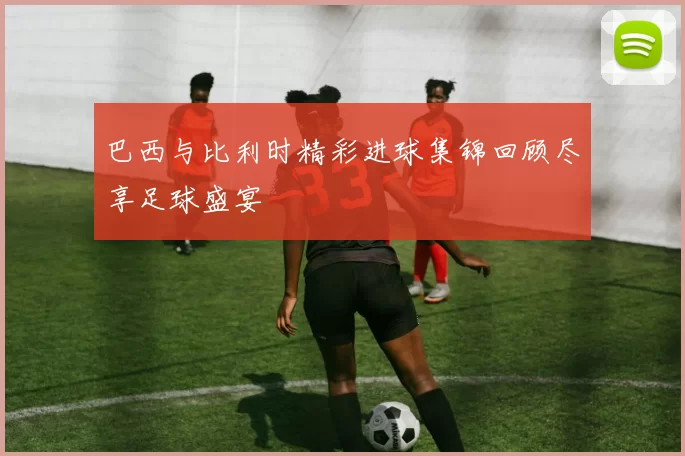 巴西与比利时精彩进球集锦回顾尽享足球盛宴