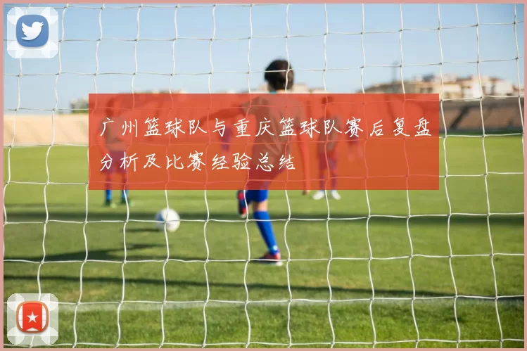 广州篮球队与重庆篮球队赛后复盘分析及比赛经验总结