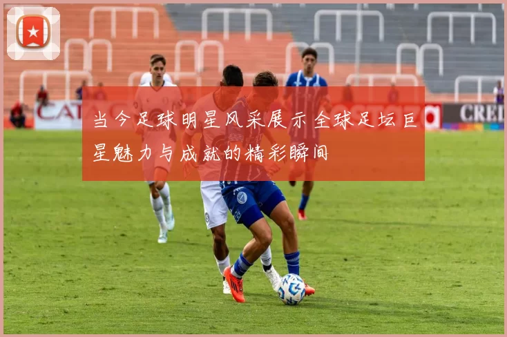 当今足球明星风采展示全球足坛巨星魅力与成就的精彩瞬间