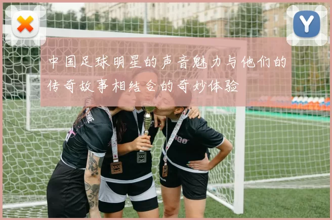 中国足球明星的声音魅力与他们的传奇故事相结合的奇妙体验