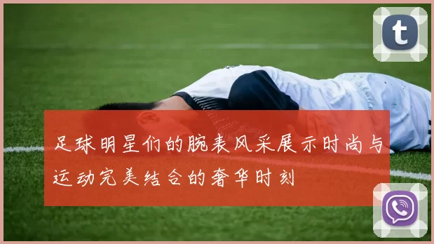 足球明星们的腕表风采展示时尚与运动完美结合的奢华时刻