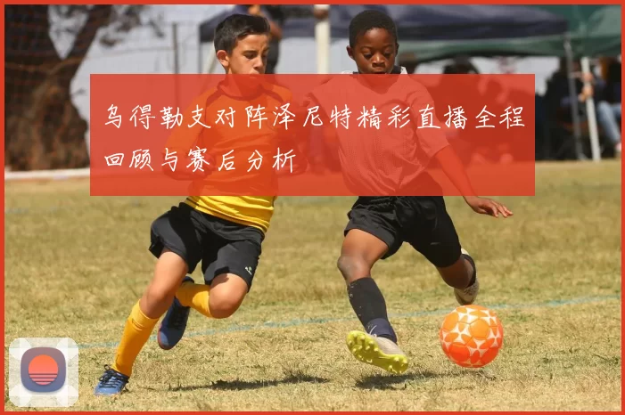 乌得勒支对阵泽尼特精彩直播全程回顾与赛后分析