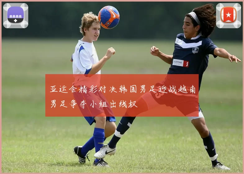 亚运会精彩对决韩国男足迎战越南男足争夺小组出线权