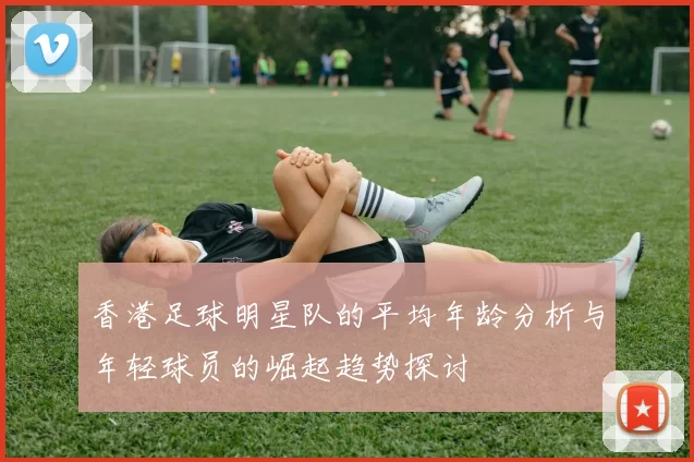 香港足球明星队的平均年龄分析与年轻球员的崛起趋势探讨
