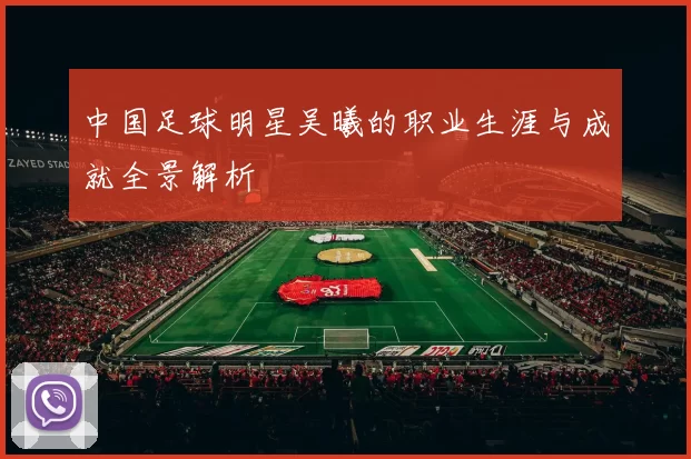 中国足球明星吴曦的职业生涯与成就全景解析