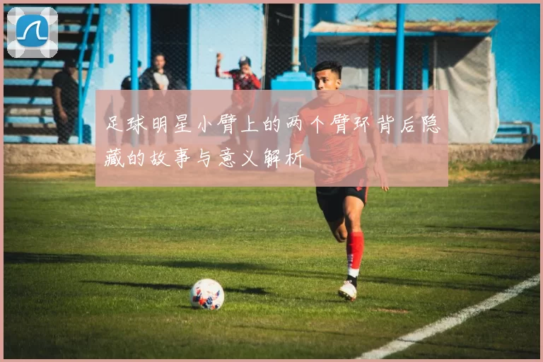 足球明星小臂上的两个臂环背后隐藏的故事与意义解析