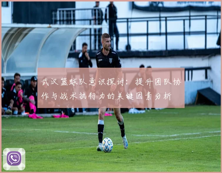 武汉篮球队意识探讨：提升团队协作与战术执行力的关键因素分析