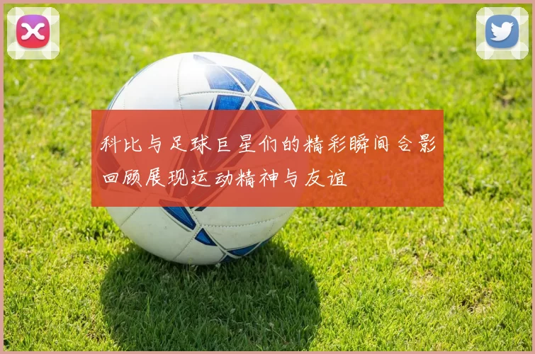 科比与足球巨星们的精彩瞬间合影回顾展现运动精神与友谊