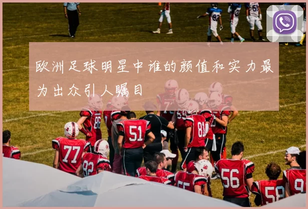 欧洲足球明星中谁的颜值和实力最为出众引人瞩目