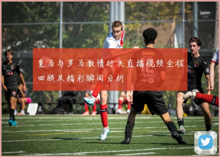 皇马与罗马激情对决直播视频全程回顾及精彩瞬间分析
