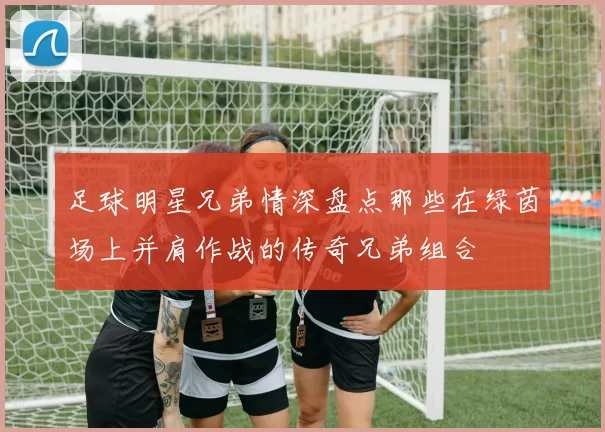 足球明星兄弟情深盘点那些在绿茵场上并肩作战的传奇兄弟组合