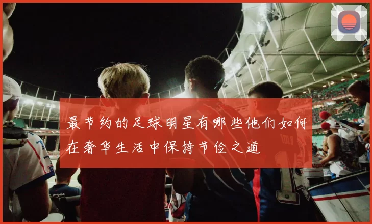 最节约的足球明星有哪些他们如何在奢华生活中保持节俭之道