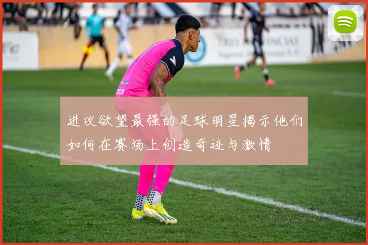 进攻欲望最强的足球明星揭示他们如何在赛场上创造奇迹与激情