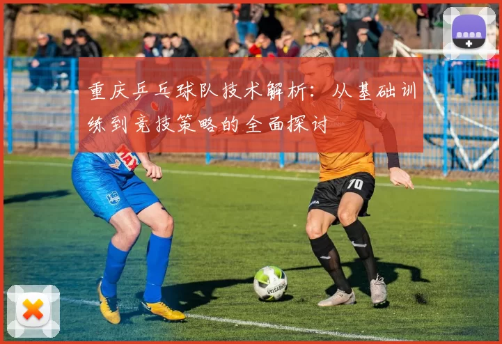 重庆乒乓球队技术解析：从基础训练到竞技策略的全面探讨