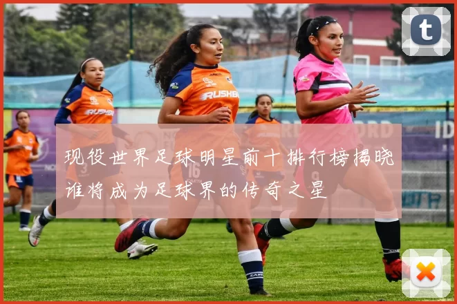 现役世界足球明星前十排行榜揭晓谁将成为足球界的传奇之星