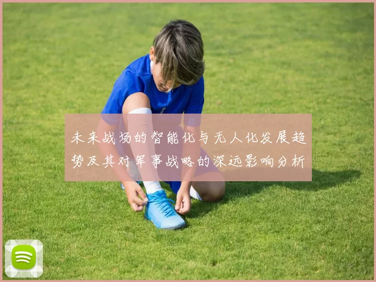 未来战场的智能化与无人化发展趋势及其对军事战略的深远影响分析