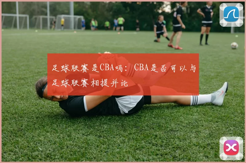 足球联赛是CBA吗：CBA是否可以与足球联赛相提并论