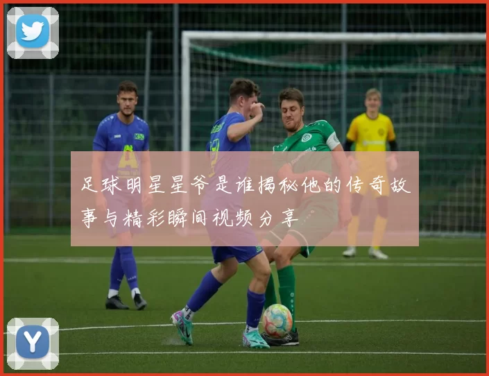 足球明星星爷是谁揭秘他的传奇故事与精彩瞬间视频分享