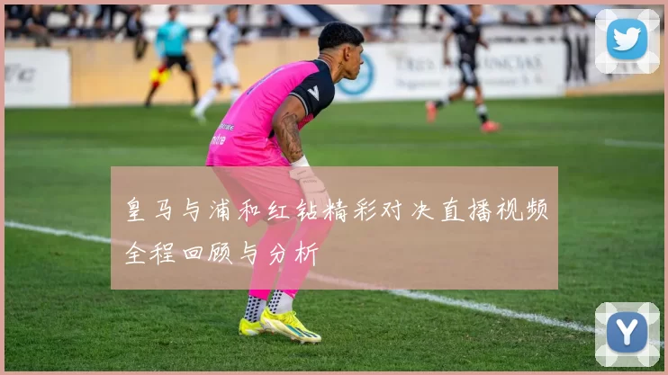 皇马与浦和红钻精彩对决直播视频全程回顾与分析