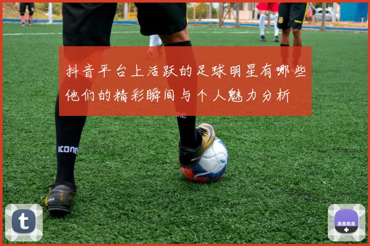 抖音平台上活跃的足球明星有哪些他们的精彩瞬间与个人魅力分析