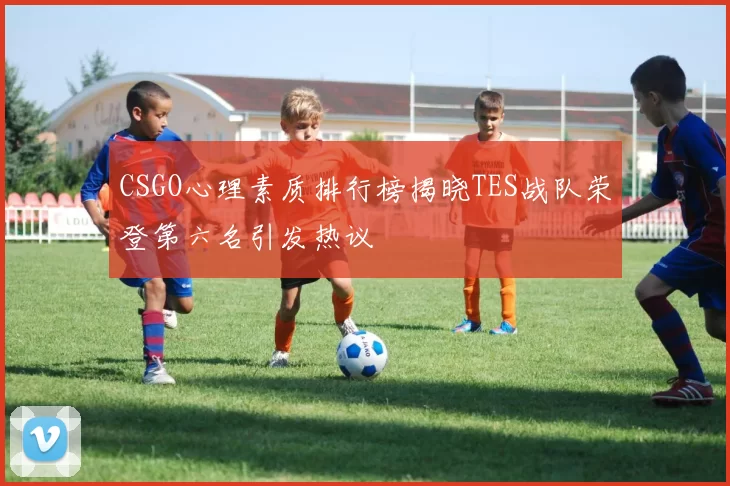 CSGO心理素质排行榜揭晓TES战队荣登第六名引发热议