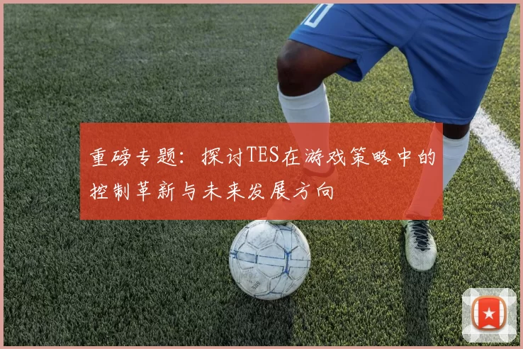 重磅专题：探讨TES在游戏策略中的控制革新与未来发展方向