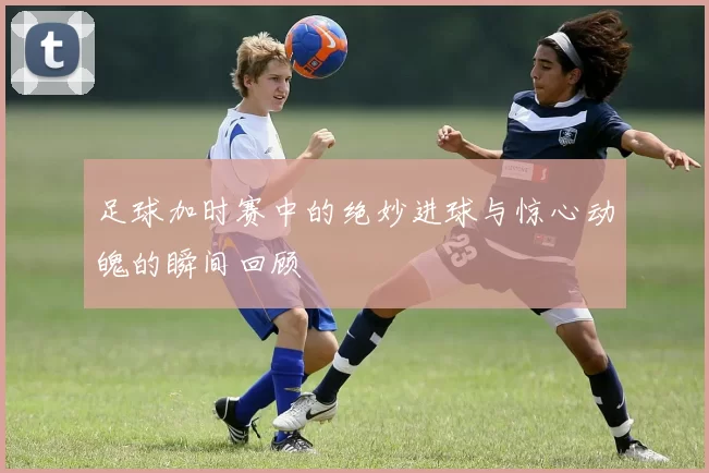 足球加时赛中的绝妙进球与惊心动魄的瞬间回顾