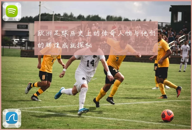 欧洲足球历史上的传奇人物与他们的辉煌成就探秘