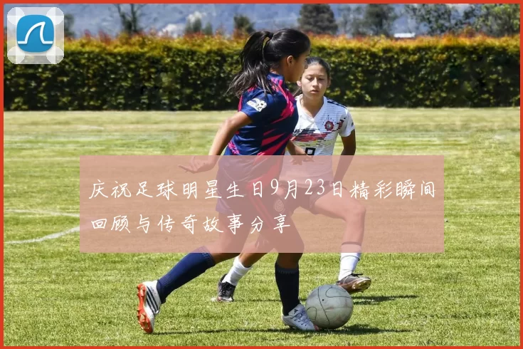 庆祝足球明星生日9月23日精彩瞬间回顾与传奇故事分享