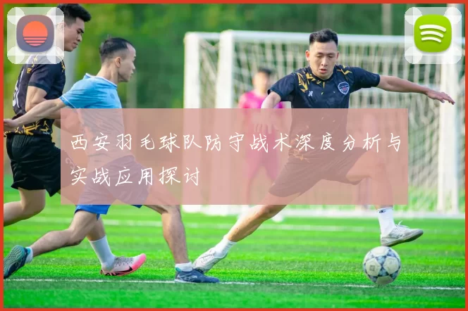 西安羽毛球队防守战术深度分析与实战应用探讨