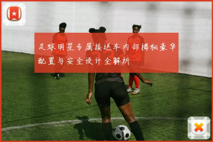足球明星专属接送车内部揭秘豪华配置与安全设计全解析